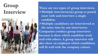 Group
Interview
There are two types of group interviews.
Multiple interviewers(a group or panel)
meet with and interview a single
candidate.
Multiple candidates are interviewed at
the same time by one interviewer.
Companies conduct group interviews
because it show which candidate work
well with others. A group interview will
also show an employer which candidates
will fit well with the company culture.
 