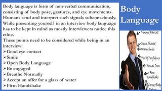 Body
Language
Body language is form of non-verbal communication,
consisting of body pose, gestures, and eye movements.
Humans send and interpret such signals subconsciously.
While presenting yourself in an interview body language
has to be kept in mind as mostly interviewers notice this
ethic.
These points need to be considered while being in an
interview:
Good eye contact
Smile
Open Body Language
Be engaged
Breathe Normally
Accept an offer for a glass of water
Firm Handshake
 