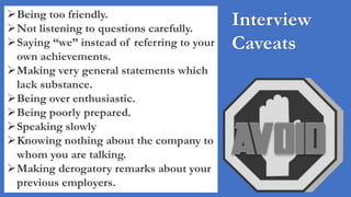 Interview
Caveats
Being too friendly.
Not listening to questions carefully.
Saying “we” instead of referring to your
own achievements.
Making very general statements which
lack substance.
Being over enthusiastic.
Being poorly prepared.
Speaking slowly
Knowing nothing about the company to
whom you are talking.
Making derogatory remarks about your
previous employers.
 