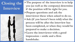 Closing the
Interview
The purpose of the interview is to help
you (as well as the company) determine
if the position will be right for you.
Prepare questions and ask the
interviewer these when asked to do so.
Ask (if you haven’t been told) what the
process will be after the interview has
been completed, or when they would be
prepared to make a decision.
Leave the interviewer with a good
impression – smile and a firm
handshake.
 