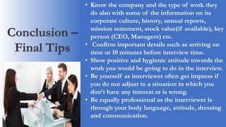 Conclusion –
Final Tips
• Know the company and the type of work they
do also with some of the information on its
corporate culture, history, annual reports,
mission statement, stock value(if available), key
person (CEO, Managers) etc.
• Confirm important details such as arriving on
time or 10 minutes before interview time.
• Show positive and hygienic attitude towards the
work you would be going to do in the interview.
• Be yourself as interviewer often get impress if
you do not adjust to a situation in which you
don’t have any interest or is wrong.
• Be equally professional as the interviewer is
through your body language, attitude, dressing
and communication.
 