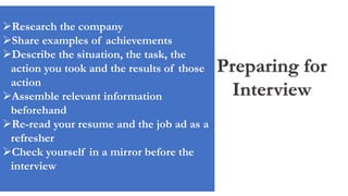 Preparing for
Interview
Research the company
Share examples of achievements
Describe the situation, the task, the
action you took and the results of those
action
Assemble relevant information
beforehand
Re-read your resume and the job ad as a
refresher
Check yourself in a mirror before the
interview
 