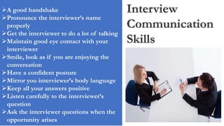 Interview
Communication
Skills
A good handshake
Pronounce the interviewer’s name
properly
Get the interviewer to do a lot of talking
Maintain good eye contact with your
interviewer
Smile, look as if you are enjoying the
conversation
Have a confident posture
Mirror you interviewer’s body language
Keep all your answers positive
Listen carefully to the interviewer’s
question
Ask the interviewer questions when the
opportunity arises
 