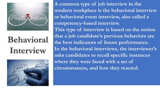 Behavioral
Interview
A common type of job interview in the
modern workplace is the behavioral interview
or behavioral event interview, also called a
competency-based interview.
This type of interview is based on the notion
that a job candidate’s previous behaviors are
the best indicators of future performance.
In the behavioral interviews, the interviewer’s
asks candidates to recall specific instances
where they were faced with a set of
circumstances, and how they reacted.
 