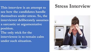 Stress InterviewThis interview is an attempt to
see how the candidates handle
themselves under stress. So, the
interviewer deliberately assumes
a sarcastic or argumentative
position.
The only trick for the
interviewee is to remain calm
under such situation.
 