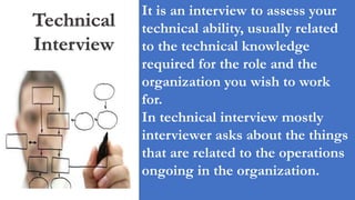 Technical
Interview
It is an interview to assess your
technical ability, usually related
to the technical knowledge
required for the role and the
organization you wish to work
for.
In technical interview mostly
interviewer asks about the things
that are related to the operations
ongoing in the organization.
 