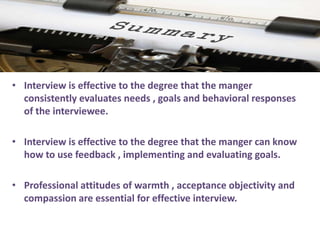 •• Interview is effective to the degree that the mangerInterview is effective to the degree that the manger
consistently evaluates needs , goals and behavioral responsesconsistently evaluates needs , goals and behavioral responses
of theof the interviewee.interviewee.
•• InterviewInterview is effective to the degree that the manger can knowis effective to the degree that the manger can know
how to use feedback , implementing and evaluatinghow to use feedback , implementing and evaluating goals.goals.
•• ProfessionalProfessional attitudes of warmth , acceptance objectivity andattitudes of warmth , acceptance objectivity and
compassion are essential for effectivecompassion are essential for effective interview.interview.
 