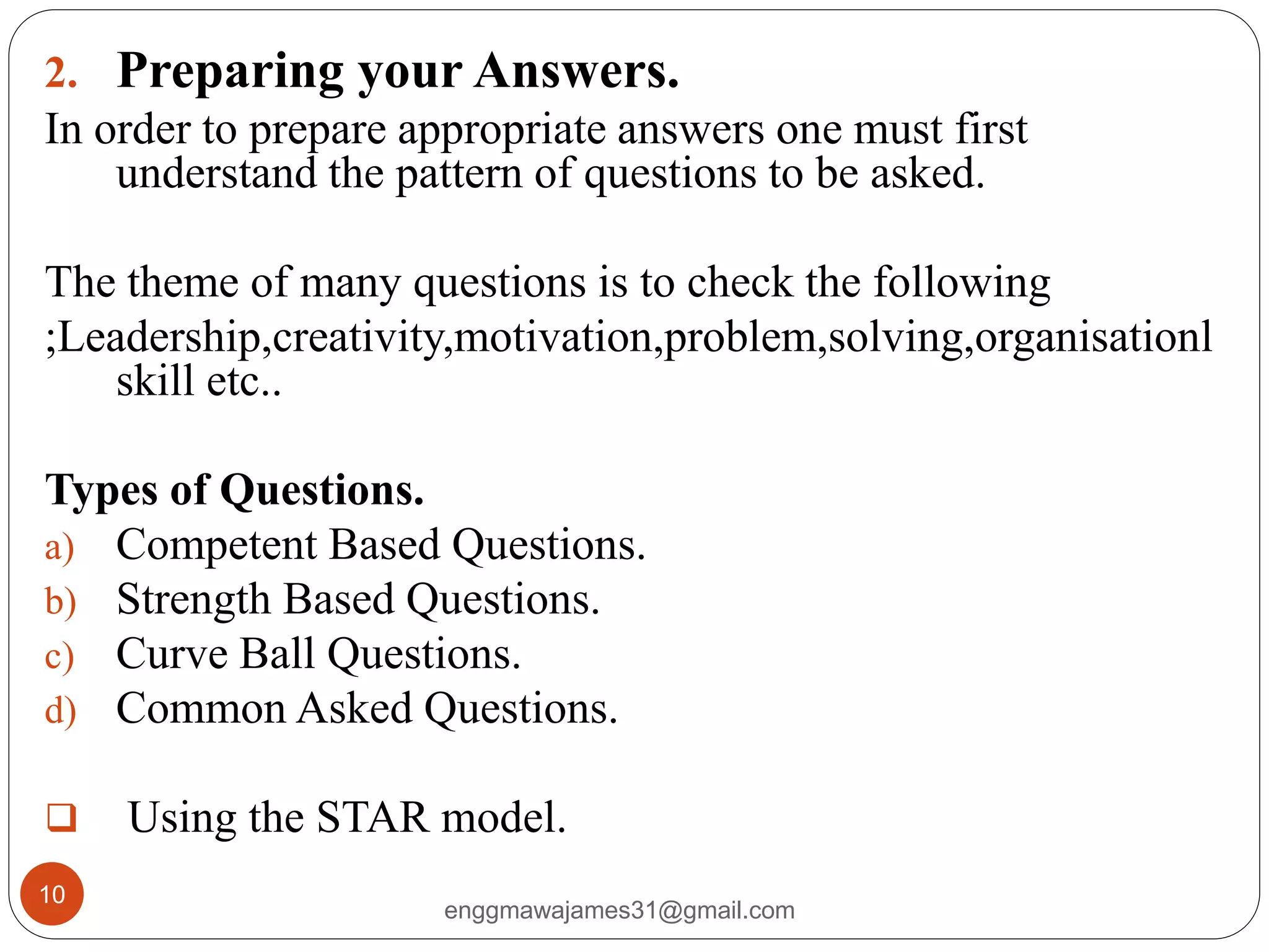 enggmawajames31@gmail.com
10
2. Preparing your Answers.
In order to prepare appropriate answers one must first
understand the pattern of questions to be asked.
The theme of many questions is to check the following
;Leadership,creativity,motivation,problem,solving,organisationl
skill etc..
Types of Questions.
a) Competent Based Questions.
b) Strength Based Questions.
c) Curve Ball Questions.
d) Common Asked Questions.
 Using the STAR model.
 