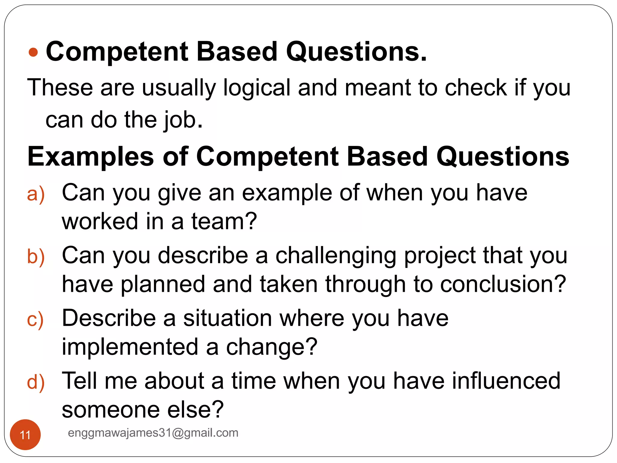 enggmawajames31@gmail.com11
 Competent Based Questions.
These are usually logical and meant to check if you
can do the job.
Examples of Competent Based Questions
a) Can you give an example of when you have
worked in a team?
b) Can you describe a challenging project that you
have planned and taken through to conclusion?
c) Describe a situation where you have
implemented a change?
d) Tell me about a time when you have influenced
someone else?
 