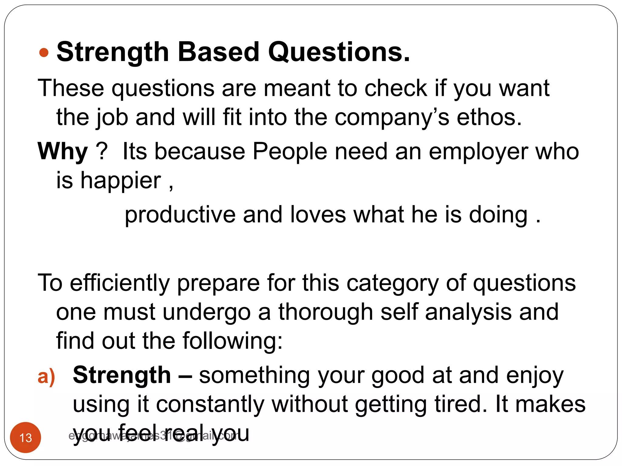 enggmawajames31@gmail.com13
 Strength Based Questions.
These questions are meant to check if you want
the job and will fit into the company’s ethos.
Why ? Its because People need an employer who
is happier ,
productive and loves what he is doing .
To efficiently prepare for this category of questions
one must undergo a thorough self analysis and
find out the following:
a) Strength – something your good at and enjoy
using it constantly without getting tired. It makes
you feel real you
 