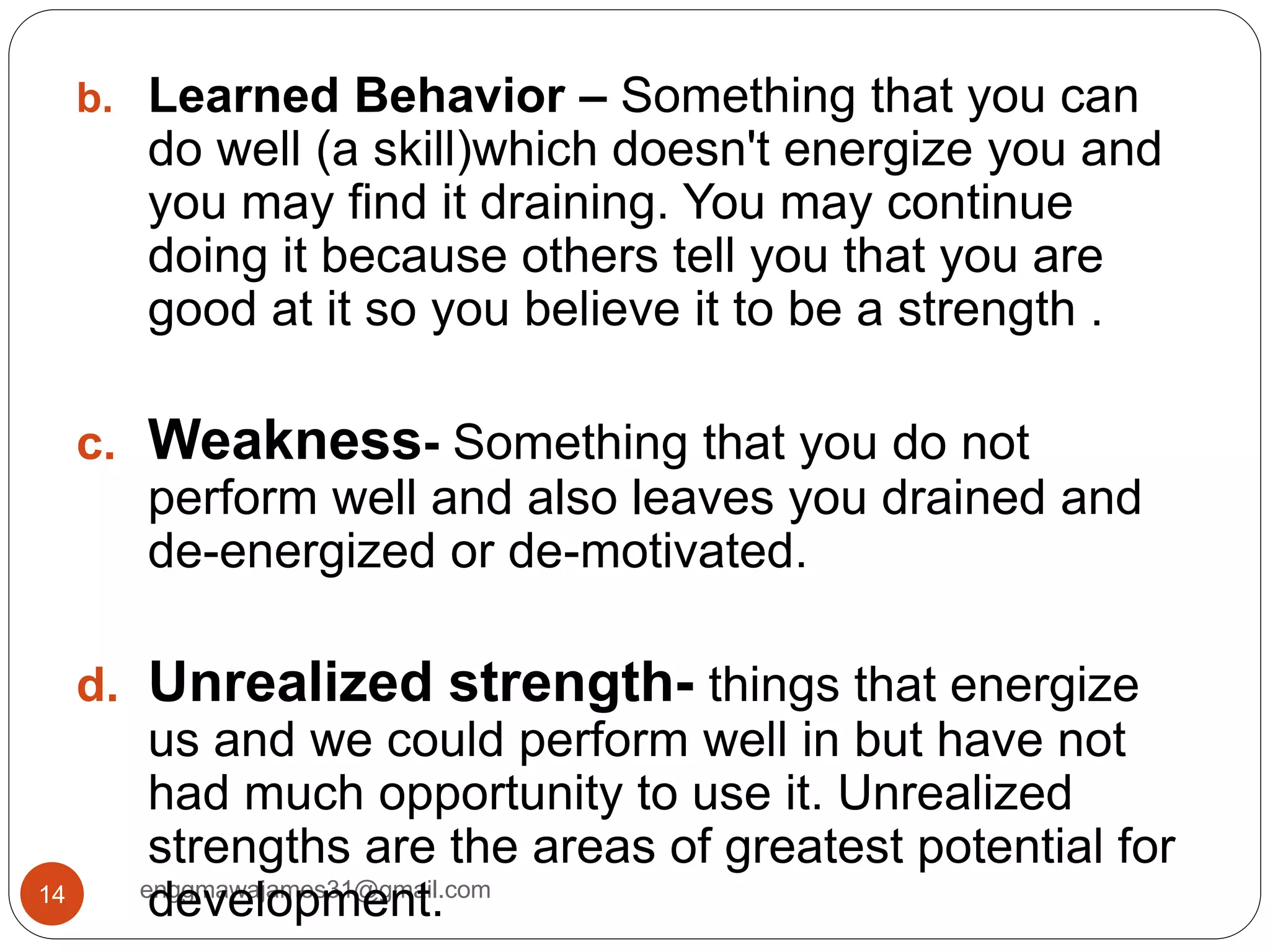 enggmawajames31@gmail.com14
b. Learned Behavior – Something that you can
do well (a skill)which doesn't energize you and
you may find it draining. You may continue
doing it because others tell you that you are
good at it so you believe it to be a strength .
c. Weakness- Something that you do not
perform well and also leaves you drained and
de-energized or de-motivated.
d. Unrealized strength- things that energize
us and we could perform well in but have not
had much opportunity to use it. Unrealized
strengths are the areas of greatest potential for
development.
 