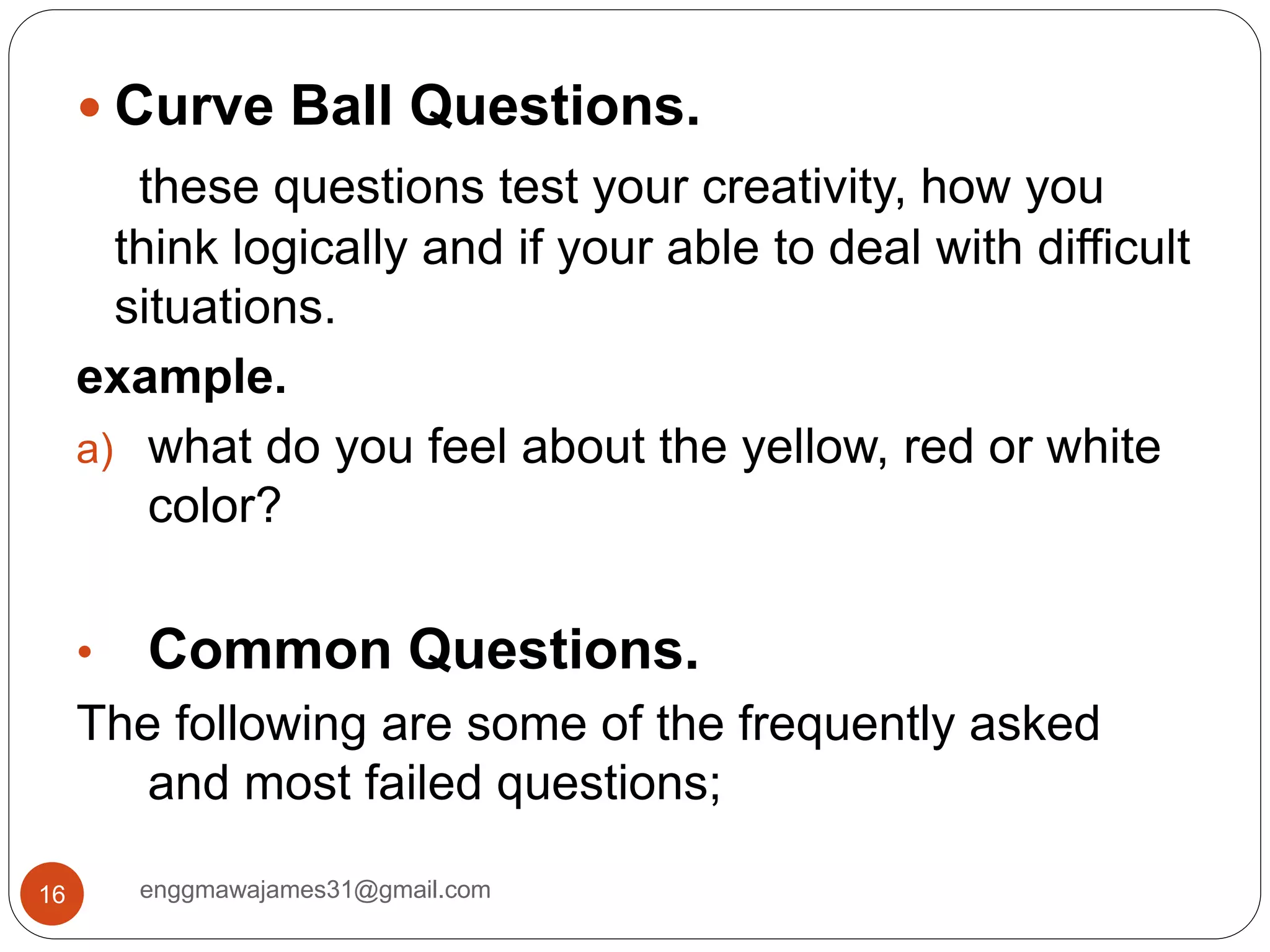 enggmawajames31@gmail.com16
 Curve Ball Questions.
these questions test your creativity, how you
think logically and if your able to deal with difficult
situations.
example.
a) what do you feel about the yellow, red or white
color?
• Common Questions.
The following are some of the frequently asked
and most failed questions;
 