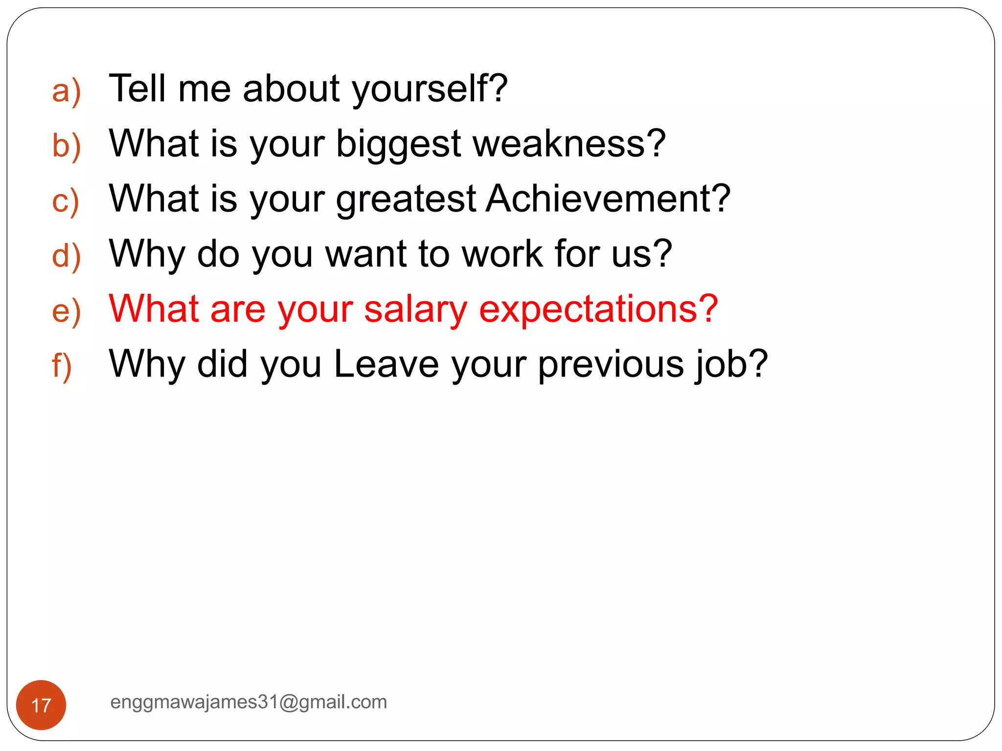 enggmawajames31@gmail.com17
a) Tell me about yourself?
b) What is your biggest weakness?
c) What is your greatest Achievement?
d) Why do you want to work for us?
e) What are your salary expectations?
f) Why did you Leave your previous job?
 