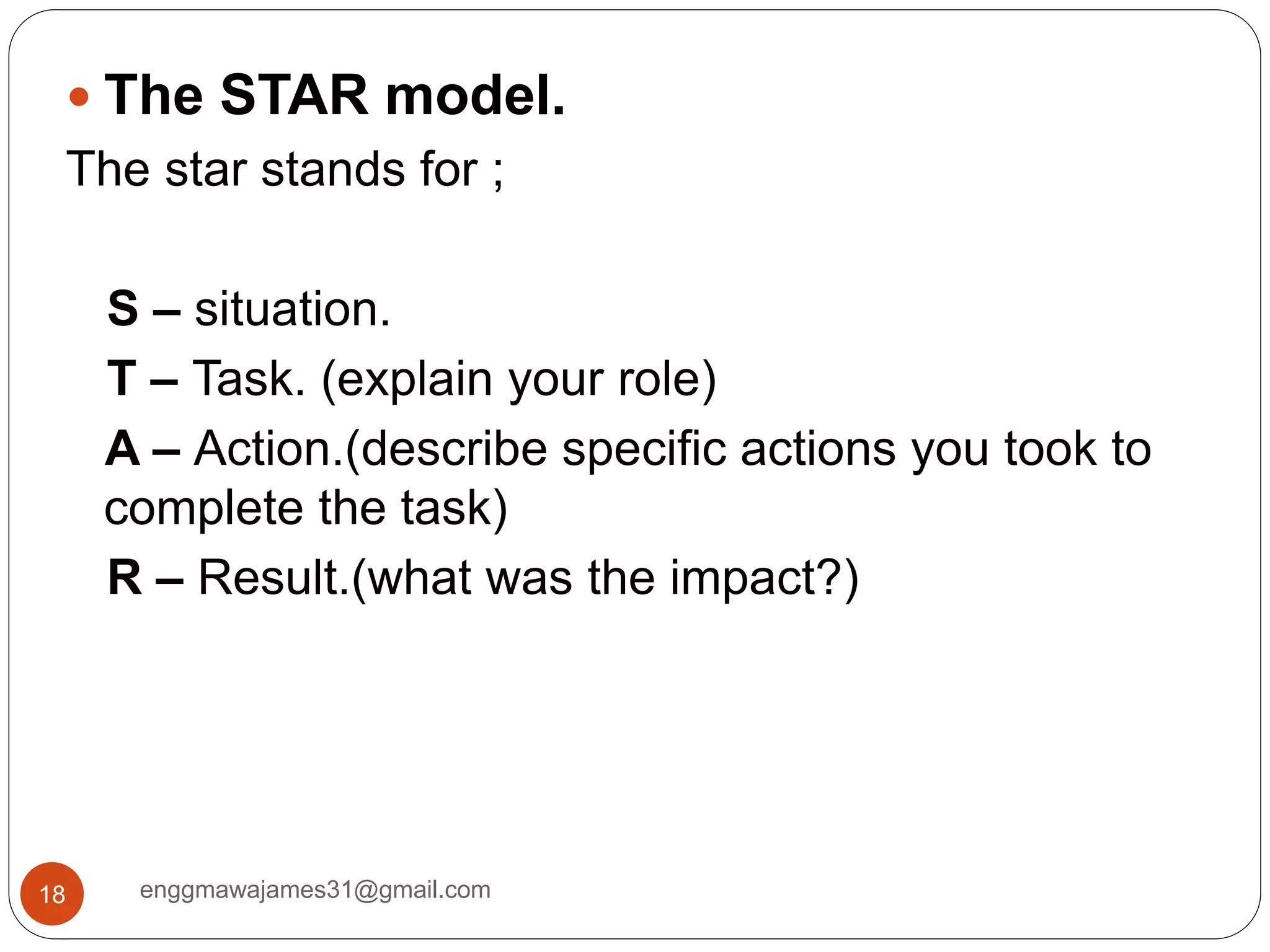 enggmawajames31@gmail.com18
 The STAR model.
The star stands for ;
S – situation.
T – Task. (explain your role)
A – Action.(describe specific actions you took to
complete the task)
R – Result.(what was the impact?)
 