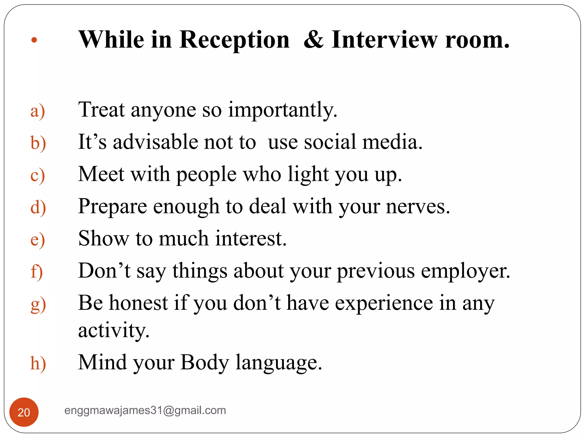 enggmawajames31@gmail.com20
• While in Reception & Interview room.
a) Treat anyone so importantly.
b) It’s advisable not to use social media.
c) Meet with people who light you up.
d) Prepare enough to deal with your nerves.
e) Show to much interest.
f) Don’t say things about your previous employer.
g) Be honest if you don’t have experience in any
activity.
h) Mind your Body language.
 