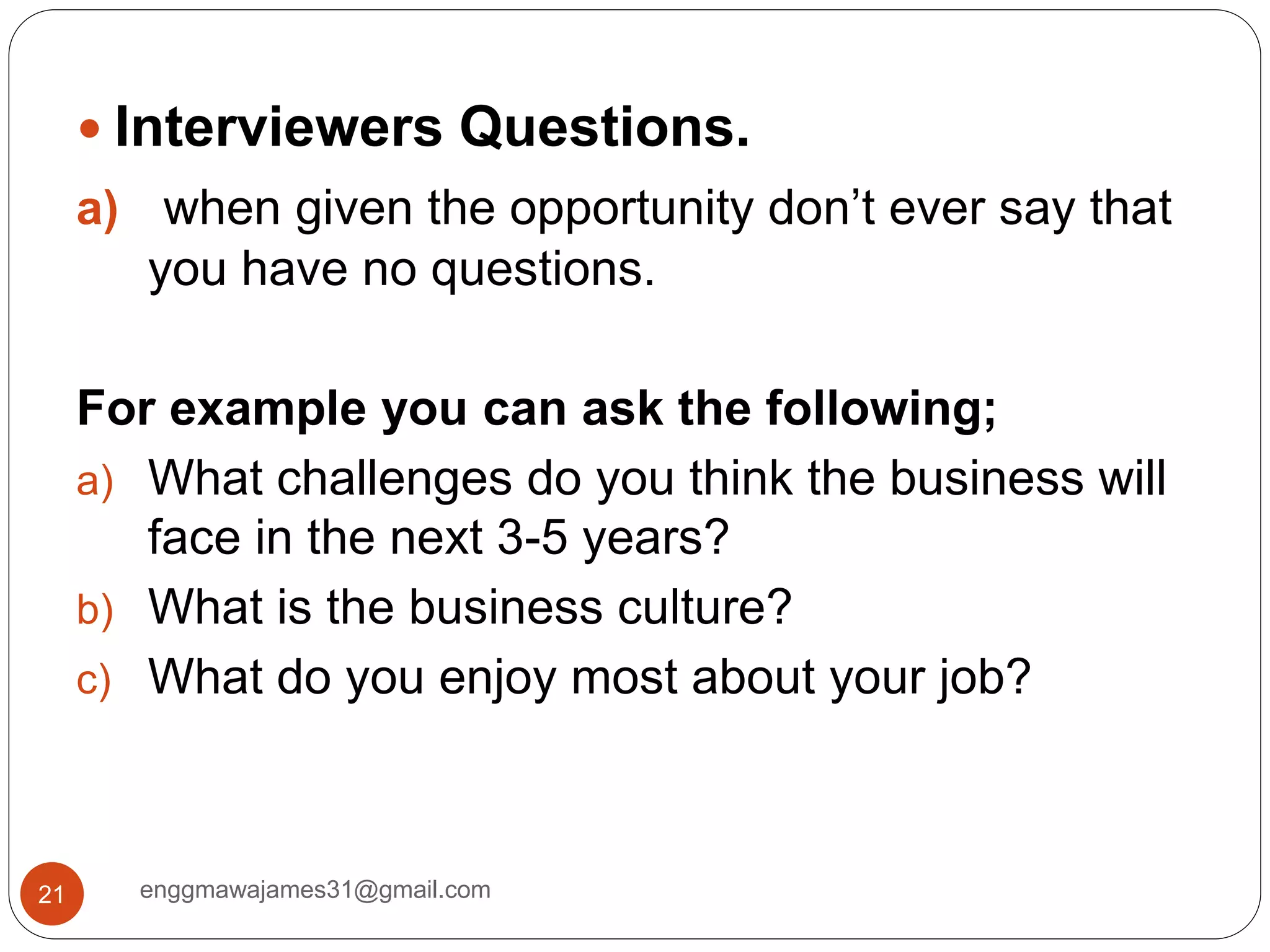 enggmawajames31@gmail.com21
 Interviewers Questions.
a) when given the opportunity don’t ever say that
you have no questions.
For example you can ask the following;
a) What challenges do you think the business will
face in the next 3-5 years?
b) What is the business culture?
c) What do you enjoy most about your job?
 