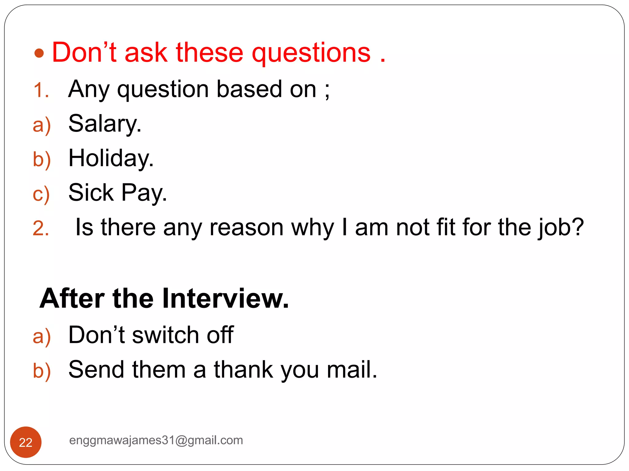 enggmawajames31@gmail.com22
 Don’t ask these questions .
1. Any question based on ;
a) Salary.
b) Holiday.
c) Sick Pay.
2. Is there any reason why I am not fit for the job?
After the Interview.
a) Don’t switch off
b) Send them a thank you mail.
 