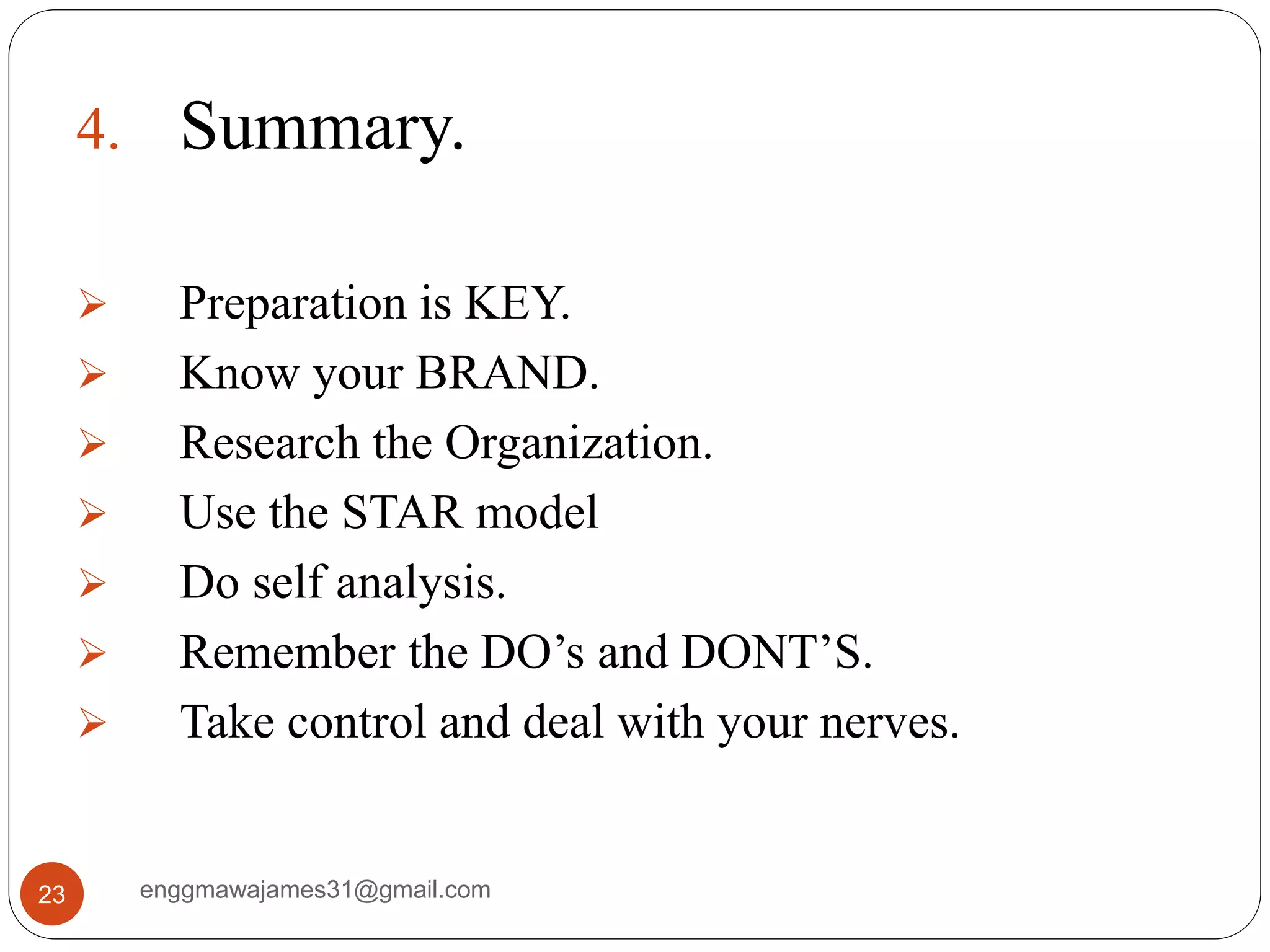 enggmawajames31@gmail.com23
4. Summary.
 Preparation is KEY.
 Know your BRAND.
 Research the Organization.
 Use the STAR model
 Do self analysis.
 Remember the DO’s and DONT’S.
 Take control and deal with your nerves.
 