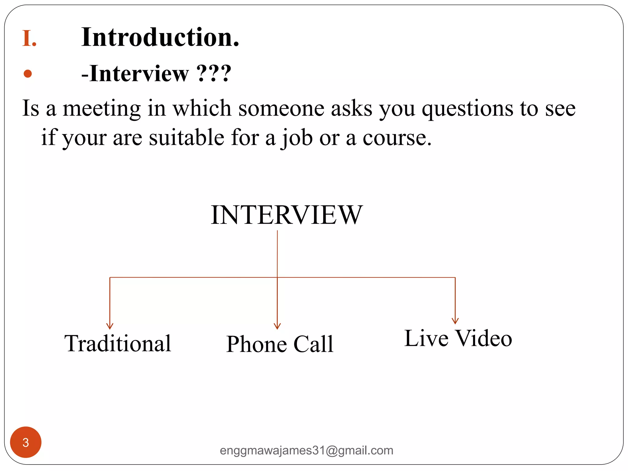 enggmawajames31@gmail.com
3
I. Introduction.
 -Interview ???
Is a meeting in which someone asks you questions to see
if your are suitable for a job or a course.
Traditional Phone Call Live Video
INTERVIEW
 