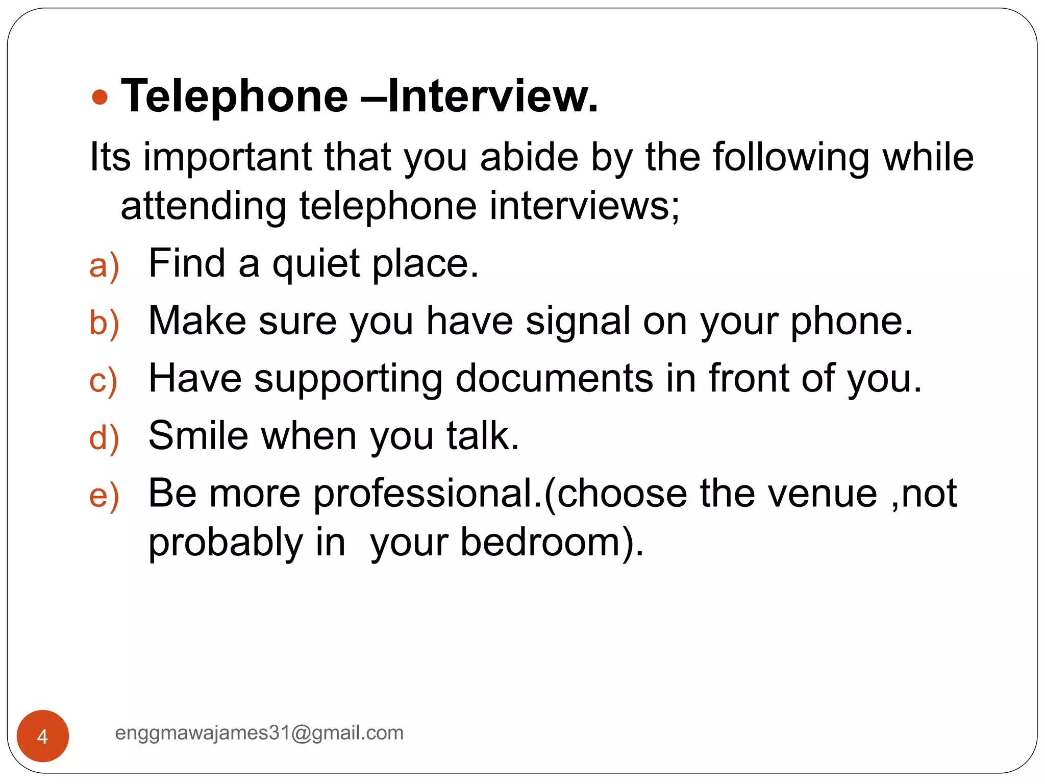 enggmawajames31@gmail.com4
 Telephone –Interview.
Its important that you abide by the following while
attending telephone interviews;
a) Find a quiet place.
b) Make sure you have signal on your phone.
c) Have supporting documents in front of you.
d) Smile when you talk.
e) Be more professional.(choose the venue ,not
probably in your bedroom).
 