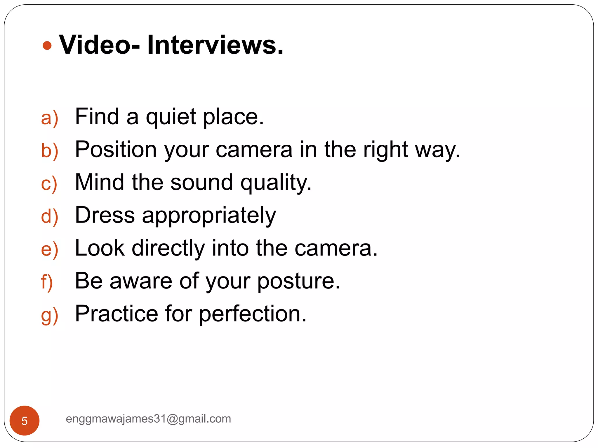 enggmawajames31@gmail.com5
 Video- Interviews.
a) Find a quiet place.
b) Position your camera in the right way.
c) Mind the sound quality.
d) Dress appropriately
e) Look directly into the camera.
f) Be aware of your posture.
g) Practice for perfection.
 