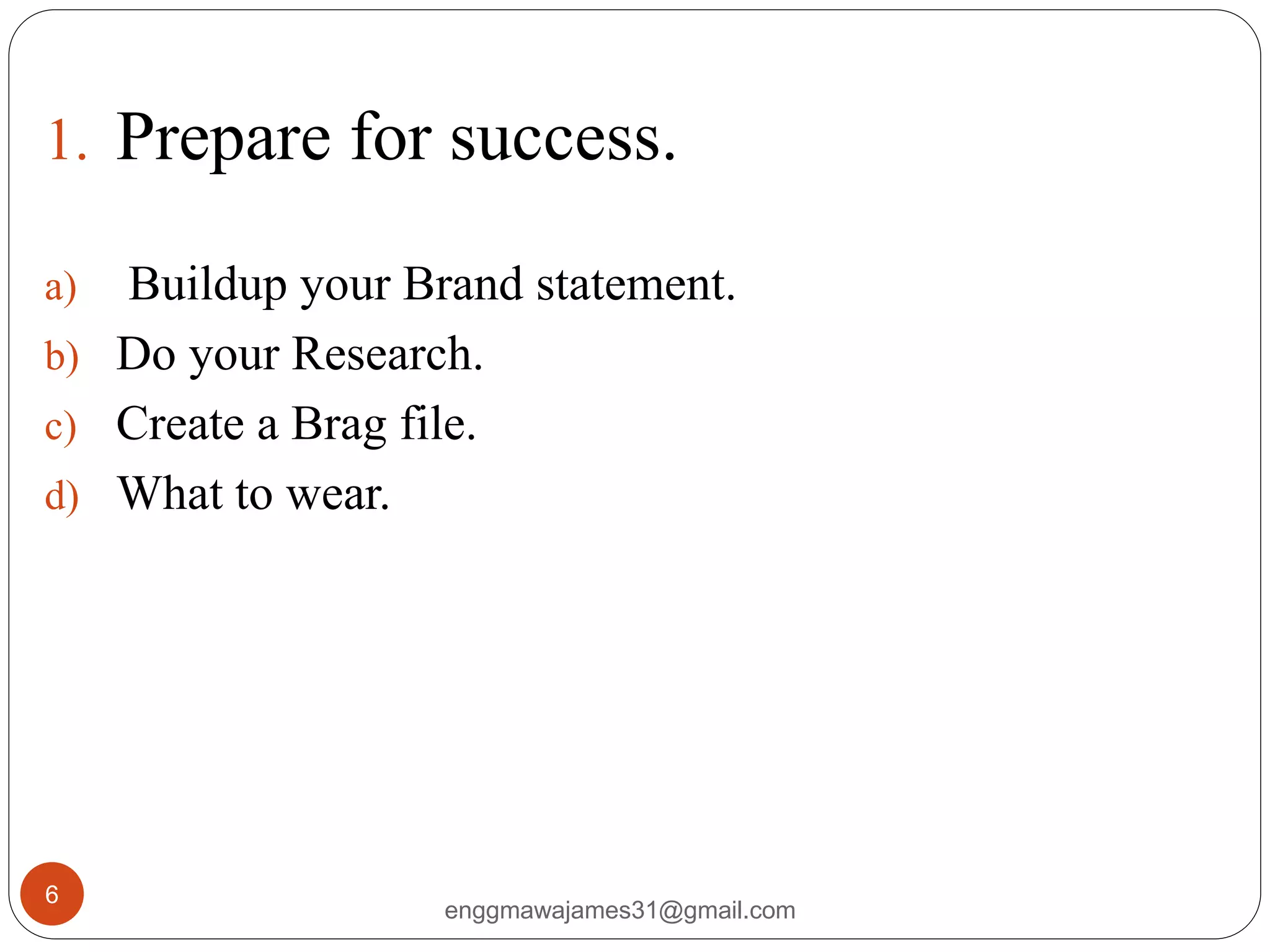 enggmawajames31@gmail.com
6
1. Prepare for success.
a) Buildup your Brand statement.
b) Do your Research.
c) Create a Brag file.
d) What to wear.
 