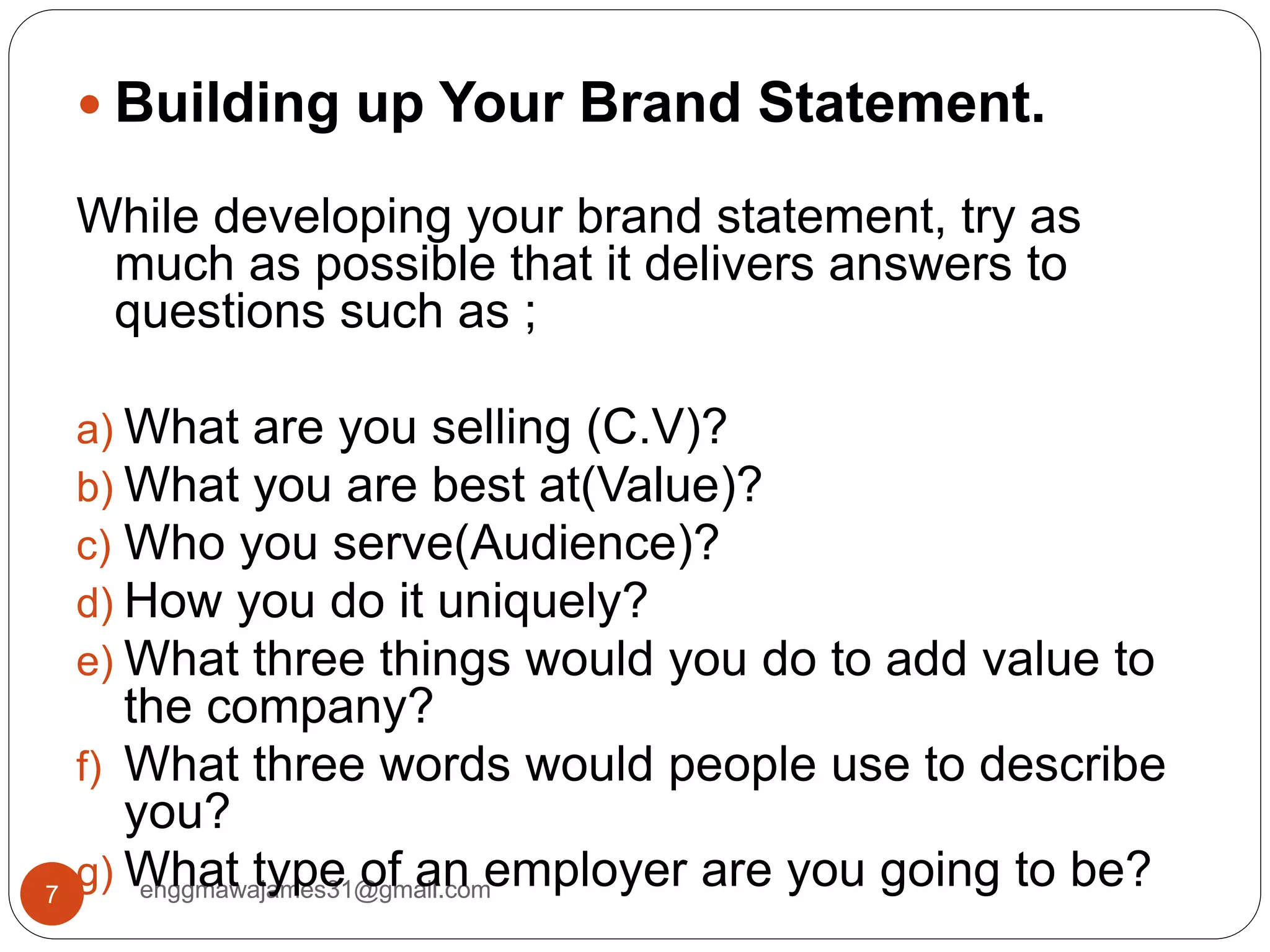 enggmawajames31@gmail.com7
 Building up Your Brand Statement.
While developing your brand statement, try as
much as possible that it delivers answers to
questions such as ;
a) What are you selling (C.V)?
b) What you are best at(Value)?
c) Who you serve(Audience)?
d) How you do it uniquely?
e) What three things would you do to add value to
the company?
f) What three words would people use to describe
you?
g) What type of an employer are you going to be?
 