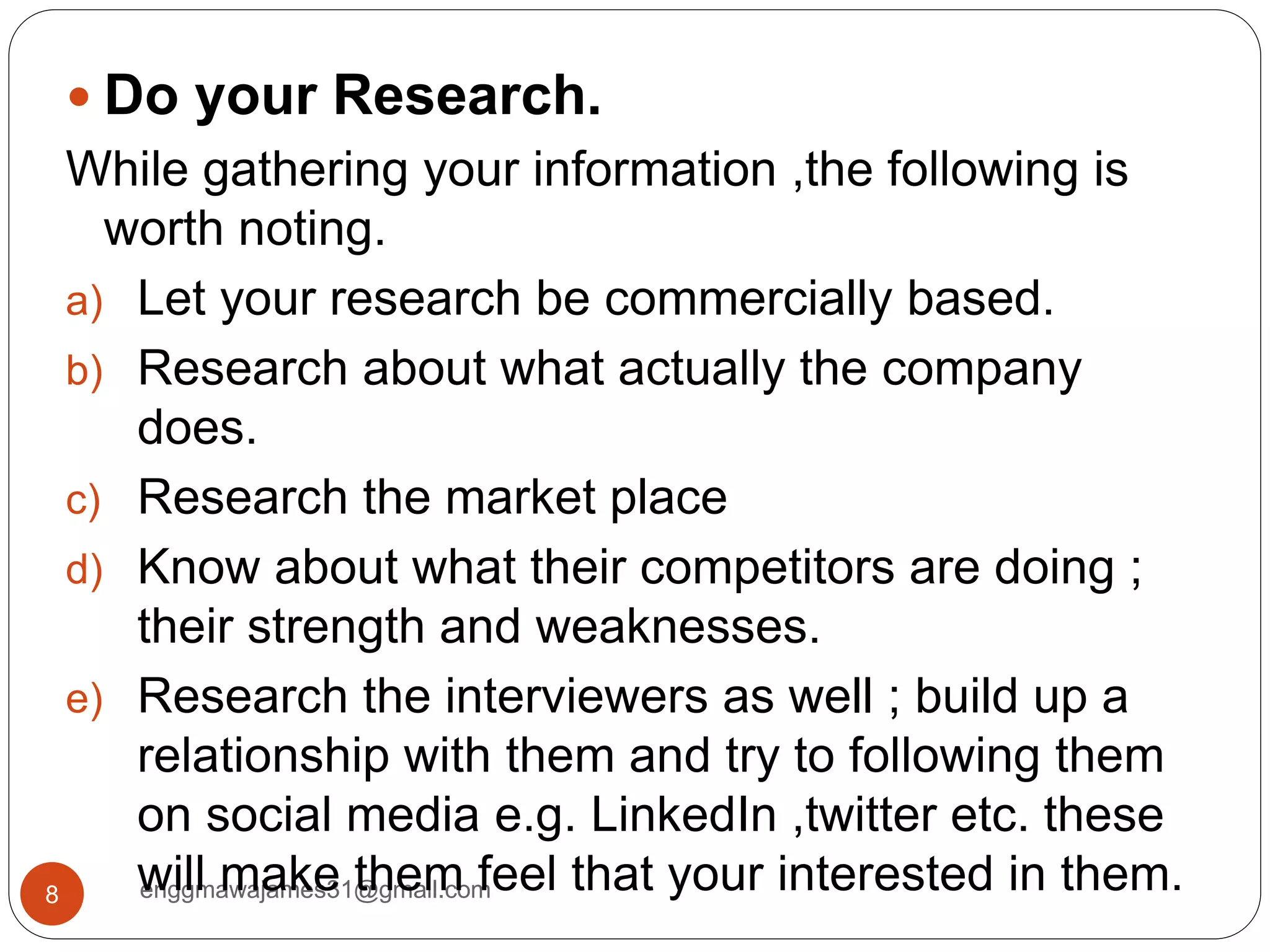 enggmawajames31@gmail.com8
 Do your Research.
While gathering your information ,the following is
worth noting.
a) Let your research be commercially based.
b) Research about what actually the company
does.
c) Research the market place
d) Know about what their competitors are doing ;
their strength and weaknesses.
e) Research the interviewers as well ; build up a
relationship with them and try to following them
on social media e.g. LinkedIn ,twitter etc. these
will make them feel that your interested in them.
 