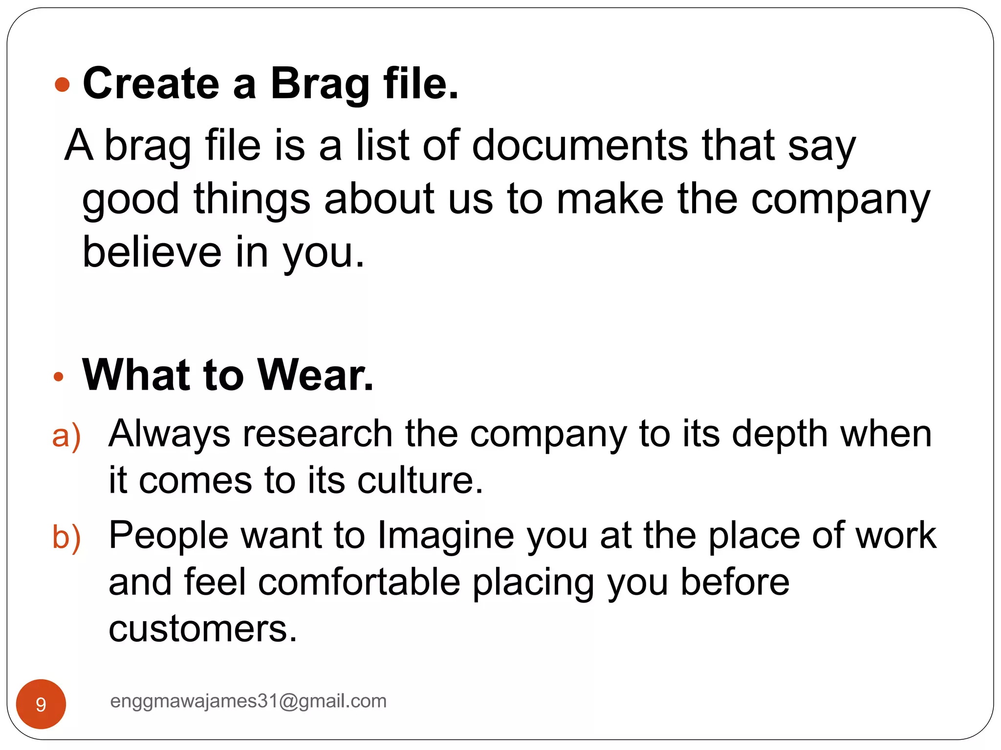 enggmawajames31@gmail.com9
 Create a Brag file.
A brag file is a list of documents that say
good things about us to make the company
believe in you.
• What to Wear.
a) Always research the company to its depth when
it comes to its culture.
b) People want to Imagine you at the place of work
and feel comfortable placing you before
customers.
 