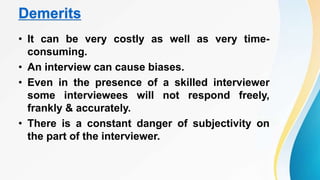 Demerits
• It can be very costly as well as very time-
consuming.
• An interview can cause biases.
• Even in the presence of a skilled interviewer
some interviewees will not respond freely,
frankly & accurately.
• There is a constant danger of subjectivity on
the part of the interviewer.
 