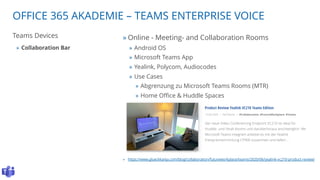 OFFICE 365 AKADEMIE – TEAMS ENTERPRISE VOICE
Teams Devices
» Collaboration Bar
» Online - Meeting- and Collaboration Rooms
» Android OS
» Microsoft Teams App
» Yealink, Polycom, Audiocodes
» Use Cases
» Abgrenzung zu Microsoft Teams Rooms (MTR)
» Home Office & Huddle Spaces
» https://www.glueckkanja.com/blog/collaboration/futureworkplace/teams/2020/06/yealink-vc210-product-review/
 