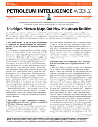Reproduced with permission by Energy Intelligence for Enbridge 
Issue Vol. LIII, No. 21, May 26, 2014 
Vol. LIII, No. 21 May 26, 2014 
Special Reprint of Petroleum Intelligence Weekly for Enbridge. Copyright © 2014 Energy Intelligence. 
Unauthorized access or electronic forwarding, even for internal use, is prohibited. 
Enbridge’s Monaco Maps Out New Midstream Realities 
The demand for new midstream infrastructure to handle North America’s surging oil and gas production has presented huge new 
opportunities for the region’s pipeline operators, but also a number of new pressures. Al Monaco, chief executive of Canadian pipe-line 
Print 
giant Enbridge, spoke to PIW during last week’s Oil & Gas Strategies Summit in New York, co-hosted by Energy Intelligence and 
the Financial Times, and discussed the competitive, logistical and regulatory challenges his company is facing. 
Q. With North America’s oil and gas revival, this should be 
a “Golden Age” for pipeline companies. But with competi-tion 
from rail, the safety issues, the opposition, does it feel 
that way? 
A. In our business, I’ve learned that not everything goes the 
right way all the time. But if you step back from it, at 50,000 
feet, we are in a tremendous age of opportunity. We’ve got a 
renaissance in supply, with the application of new technology 
and scale, and unbelievable growth in oil, gas and NGL sup-ply. 
With that comes a whole bunch of opportunities in our 
midstream sector to connect this growing supply, which is 
from different areas than it used to be, to the markets that 
need it. I think we will look back, years from now, and say 
“Wow, that was a great time in our business.” At the same 
time, nothing goes perfectly right all the time — there’s this 
challenge we’re facing in North America around the whole 
development of energy infrastructure. This complexity has 
come factors. Web 
about because of a cocktail of things, a confluence of 
Number one is the focus on legitimate concerns 
around climate change. Number two, there have been several 
high-profile incidents in the upstream and midstream sector. 
You’ve got the advent of social media that has created a dif-ferent 
way of people talking about energy at a much faster 
pace. Finally, you’ve got this focus on the midstream sector 
— the transportation conduit — that has really focused all the 
energy of opposition onto pipeline companies. Those four 
components are creating much stronger public expectations 
from our industry. And the point of attack happens to be the 
pipeline companies. 
Q. You’ve said it is no longer enough to stress economic 
benefits, and there must be equal emphasis on sustainabili-ty. 
What does that mean in practice? 
A. What it means is when you’re speaking with communities 
— whether an aboriginal community, a local community, a 
provincial government or a federal government — what peo-ple 
want to know first is whether your project can be done 
safely, and with the environment as the first priority. Nobody 
is going to care too much about the benefits — which every-body 
wants — unless they first know that the project can be 
done safely. That’s a change that we’ve seen: We used to go in 
and talk about how this project was great for the community 
from an economic point of view — and these are great proj-ects 
from that perspective — but [now] the first thing they 
need to know, to have trust in what you’re doing, is safety 
and the environment. 
Q. With hindsight, what would you have done differently 
with the Northern Gateway project from Alberta to the 
Pacific? 
A. First of all, we need to put this in context. We’ve been work-ing 
on Gateway for 10 years now, and in that time, we have 
seen the changes that I described. The game changed. But every 
project in North America is going through this kind of com-plexity 
and increased expectations. I don’t think Gateway’s any 
different. As to what we would have done differently, we would 
have spent more time on the ground building trust. So, put the 
maps away, with the lines drawn on them as to where the proj-ect’s 
going to go, don’t talk about the benefits, let’s first talk 
about safety and the environment, and build that trust with peo-ple 
over a longer period of time. The second thing is the need 
to engage these communities with your own staff — the people 
that are familiar with your approach, with the values and cul-ture 
of your company. It’s always a better connection to have 
your own people on the ground. If you look at it though, if you 
read through the Joint Review Panel recommendations summa-ry, 
it shows the lengths that we went to, and how we learned 
through this entire process. They recognize the lengths we went 
to beyond regulatory requirements — from design to consulta-tion, 
marine safety, and a number of other factors. That’s what 
you need to do today — you’ve got to be driven not by the let-ter 
of the regulation, but by the concerns of the community. 
We listened to what people were saying, we put the engi-neering 
hats aside, and said, “Look, people want some addi- 
(continued on page 2) 
Reproduced from Petroleum Intelligence Weekly with permission from the publisher, Energy Intelligence for Enbridge. Photocopying of Petroleum Intelligence 
Weekly, even for internal distribution, is strictly prohibited. www.energyintel.com. © Copyright 2014 Energy Intelligence. For information about subscribing to 
Petroleum Intelligence Weekly or other Energy Intelligence publiications and services, please visit our website: www.energyintel.com or call +1 212 532 1112. 
 