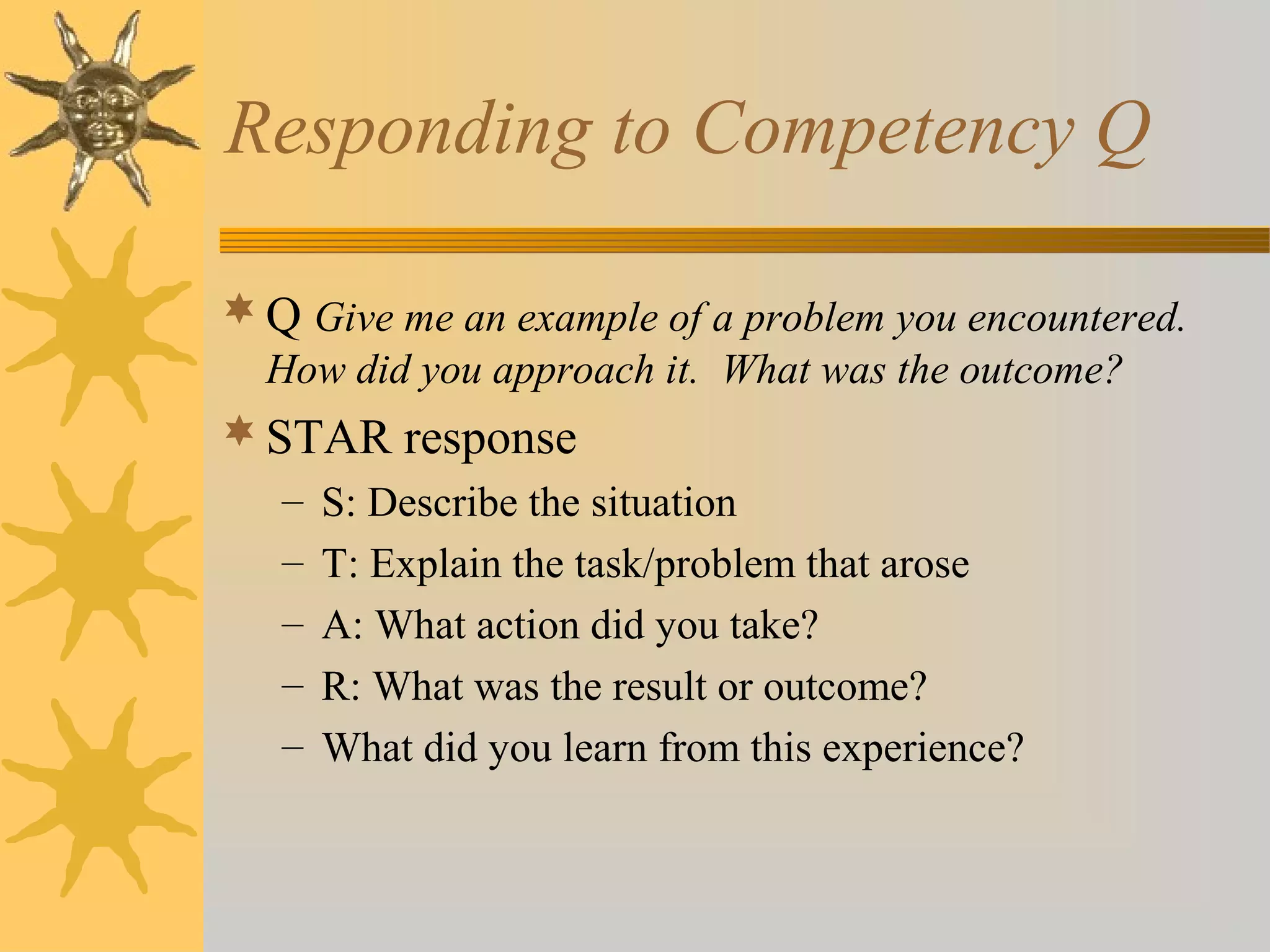 Responding to Competency Q
 Q Give me an example of a problem you encountered.
How did you approach it. What was the outcome?

 STAR response
–
–
–
–
–

S: Describe the situation
T: Explain the task/problem that arose
A: What action did you take?
R: What was the result or outcome?
What did you learn from this experience?

 