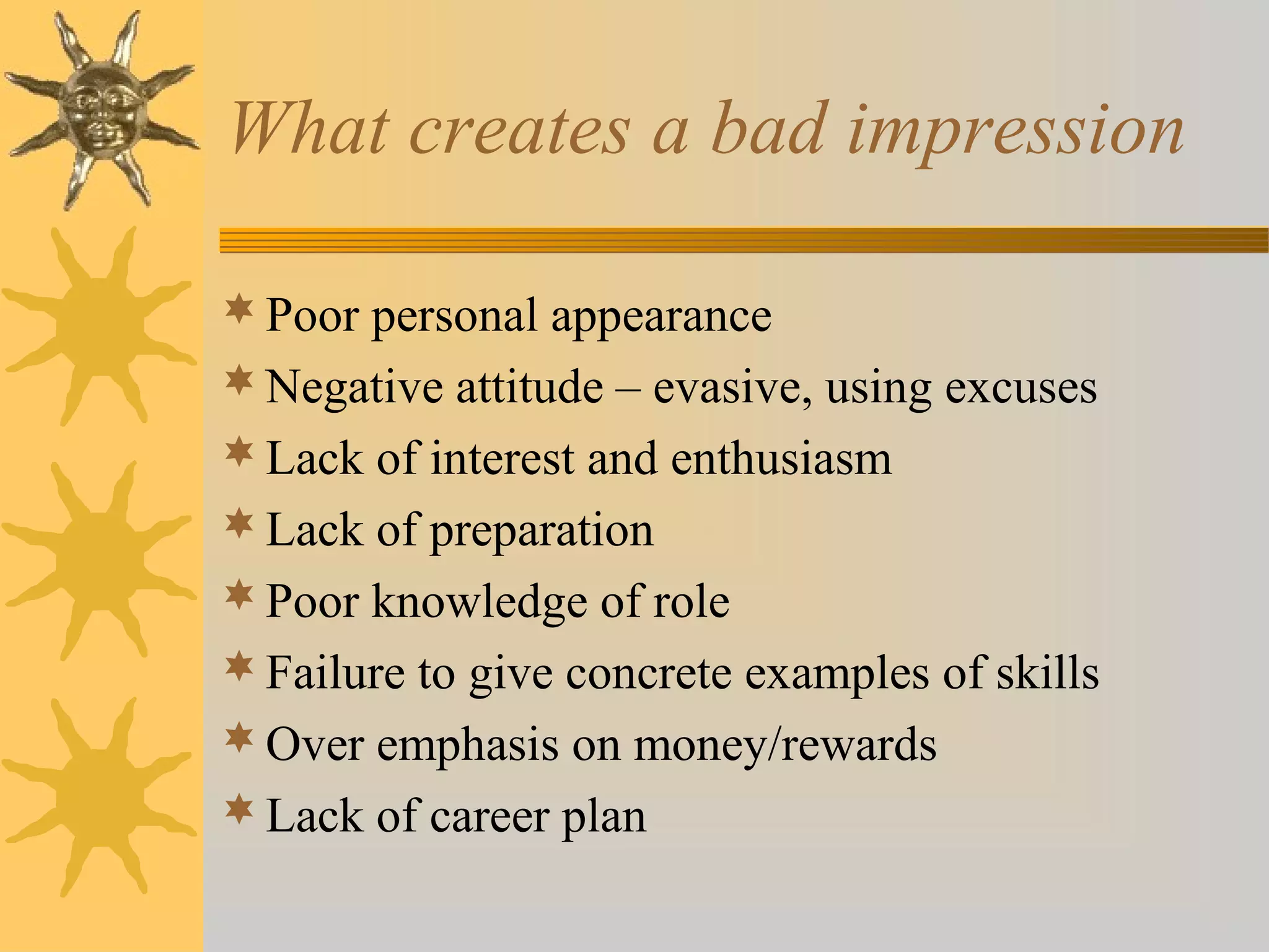 What creates a bad impression
 Poor personal appearance
 Negative attitude – evasive, using excuses
 Lack of interest and enthusiasm
 Lack of preparation
 Poor knowledge of role
 Failure to give concrete examples of skills
 Over emphasis on money/rewards
 Lack of career plan

 