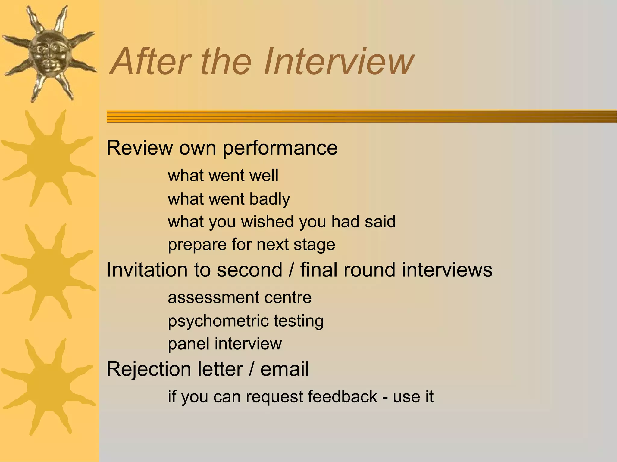 After the Interview
Review own performance
what went well
what went badly
what you wished you had said
prepare for next stage

Invitation to second / final round interviews
assessment centre
psychometric testing
panel interview

Rejection letter / email
if you can request feedback - use it

 