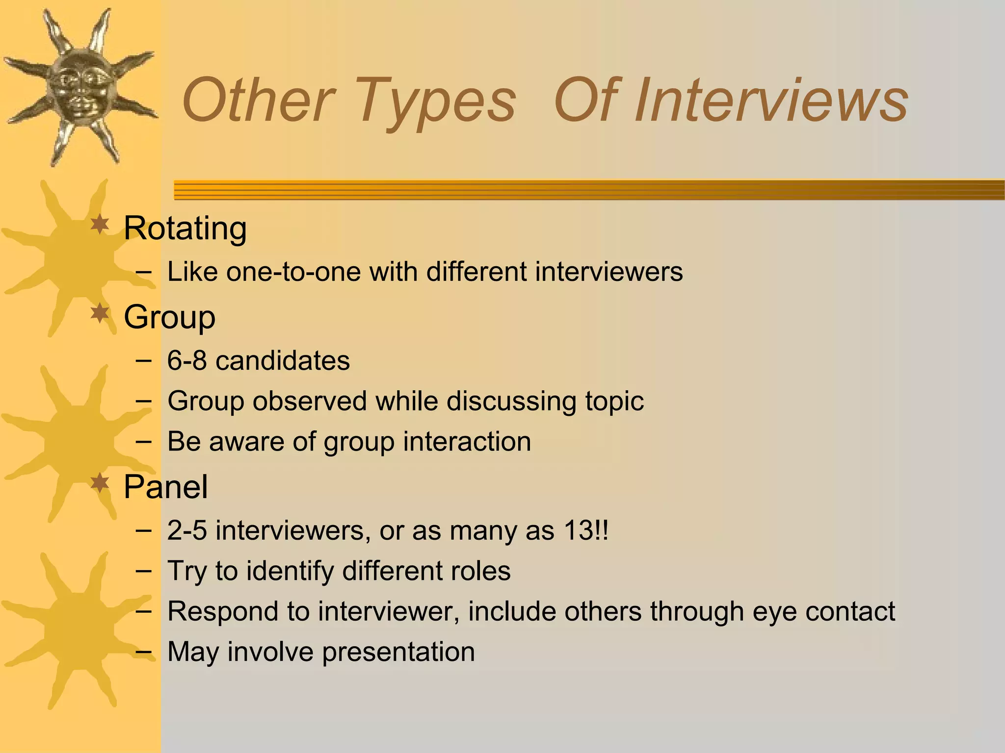 Other Types Of Interviews
 Rotating
– Like one-to-one with different interviewers

 Group
– 6-8 candidates
– Group observed while discussing topic
– Be aware of group interaction

 Panel
–
–
–
–

2-5 interviewers, or as many as 13!!
Try to identify different roles
Respond to interviewer, include others through eye contact
May involve presentation

 