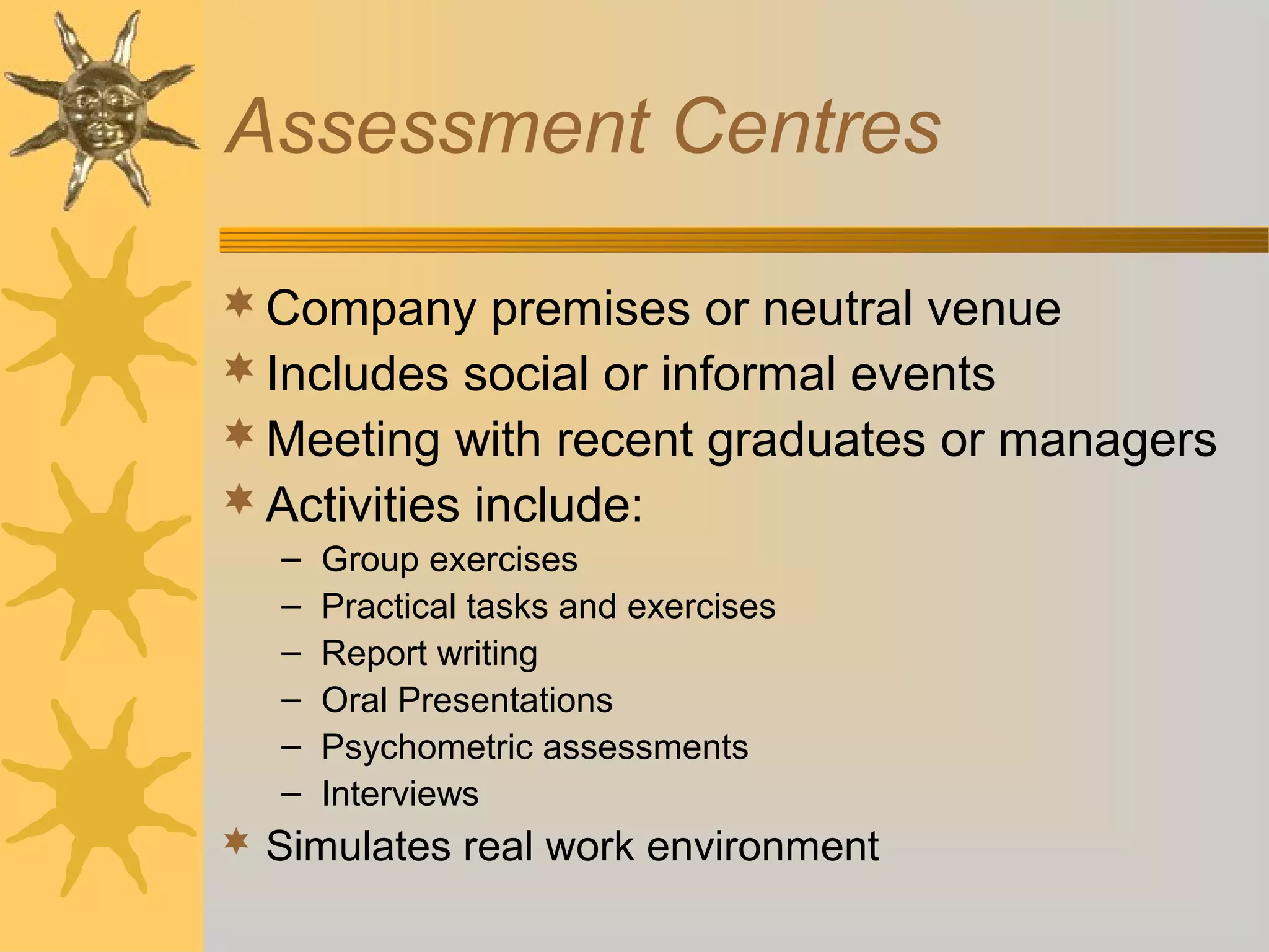 Assessment Centres
 Company premises or neutral venue
 Includes social or informal events
 Meeting with recent graduates or managers
 Activities include:
–
–
–
–
–
–

Group exercises
Practical tasks and exercises
Report writing
Oral Presentations
Psychometric assessments
Interviews

 Simulates real work environment

 