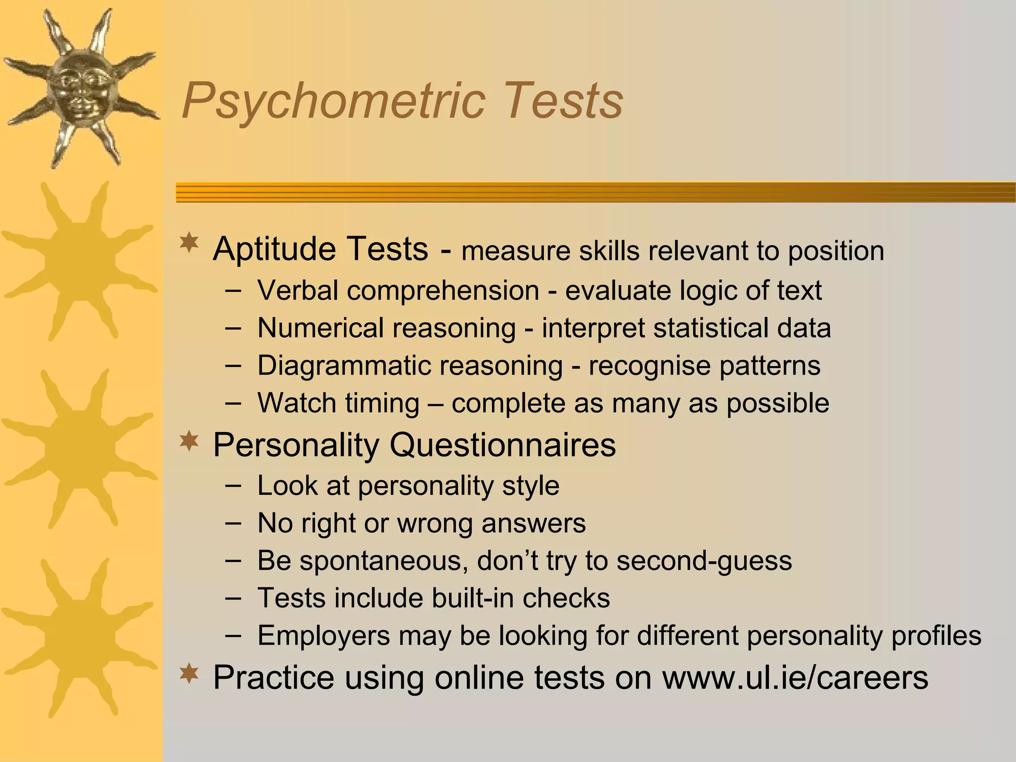 Psychometric Tests
 Aptitude Tests - measure skills relevant to position
–
–
–
–

Verbal comprehension - evaluate logic of text
Numerical reasoning - interpret statistical data
Diagrammatic reasoning - recognise patterns
Watch timing – complete as many as possible

 Personality Questionnaires
–
–
–
–
–

Look at personality style
No right or wrong answers
Be spontaneous, don’t try to second-guess
Tests include built-in checks
Employers may be looking for different personality profiles

 Practice using online tests on www.ul.ie/careers

 