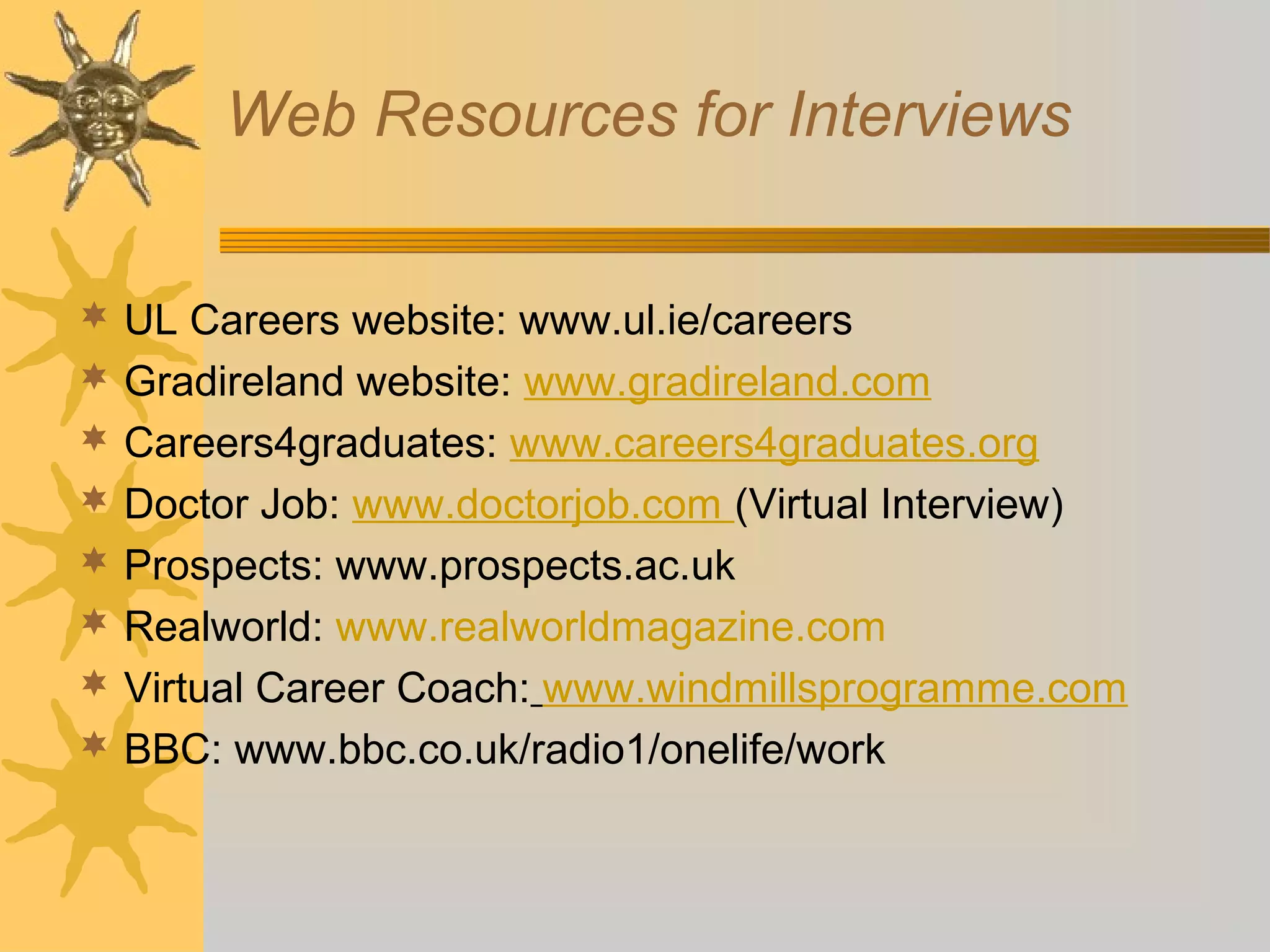 Web Resources for Interviews
 UL Careers website: www.ul.ie/careers
 Gradireland website: www.gradireland.com
 Careers4graduates: www.careers4graduates.org
 Doctor Job: www.doctorjob.com (Virtual Interview)
 Prospects: www.prospects.ac.uk
 Realworld: www.realworldmagazine.com
 Virtual Career Coach: www.windmillsprogramme.com
 BBC: www.bbc.co.uk/radio1/onelife/work

 