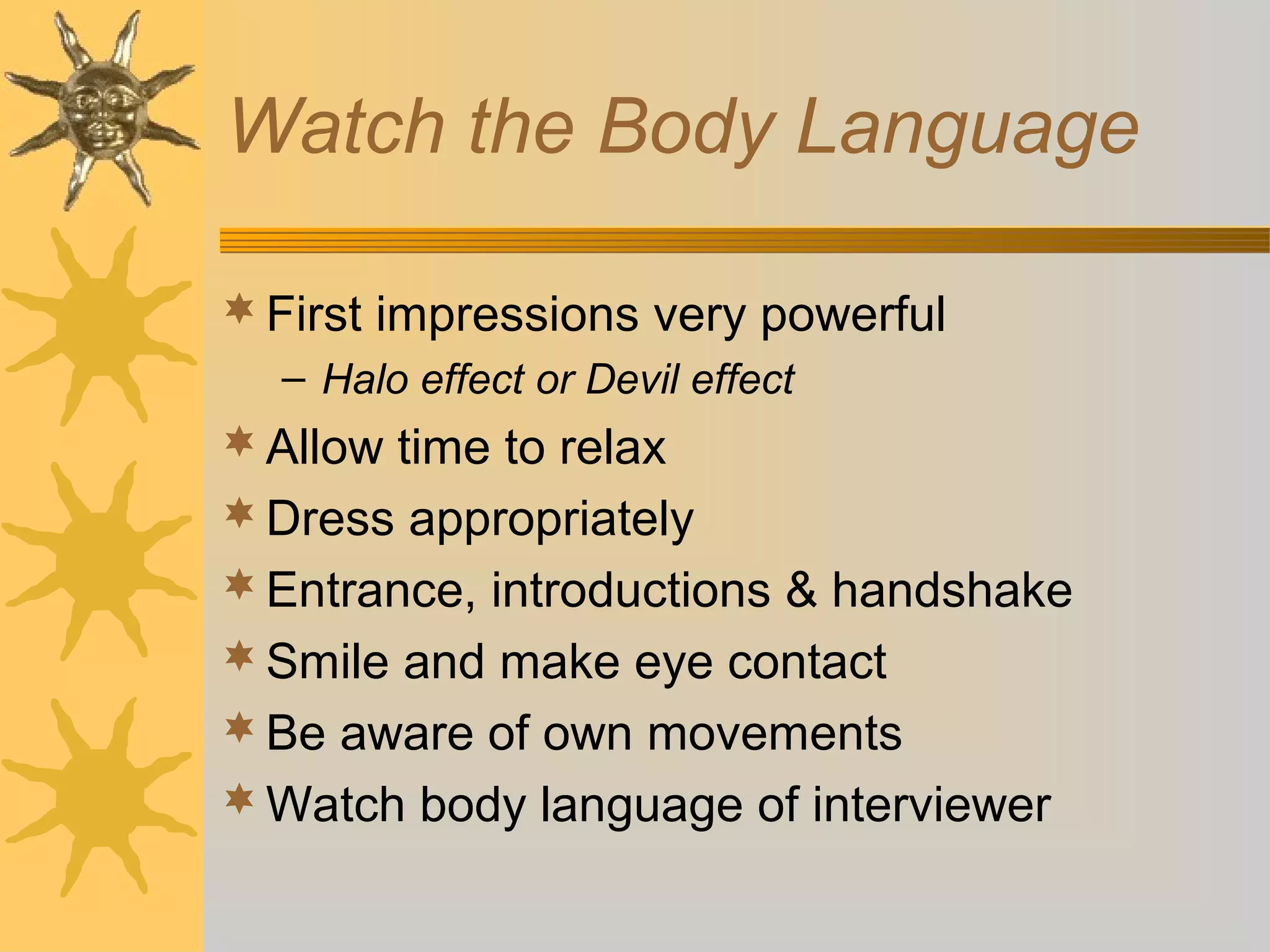 Watch the Body Language
 First impressions very powerful
– Halo effect or Devil effect

 Allow time to relax
 Dress appropriately
 Entrance, introductions & handshake
 Smile and make eye contact
 Be aware of own movements
 Watch body language of interviewer

 