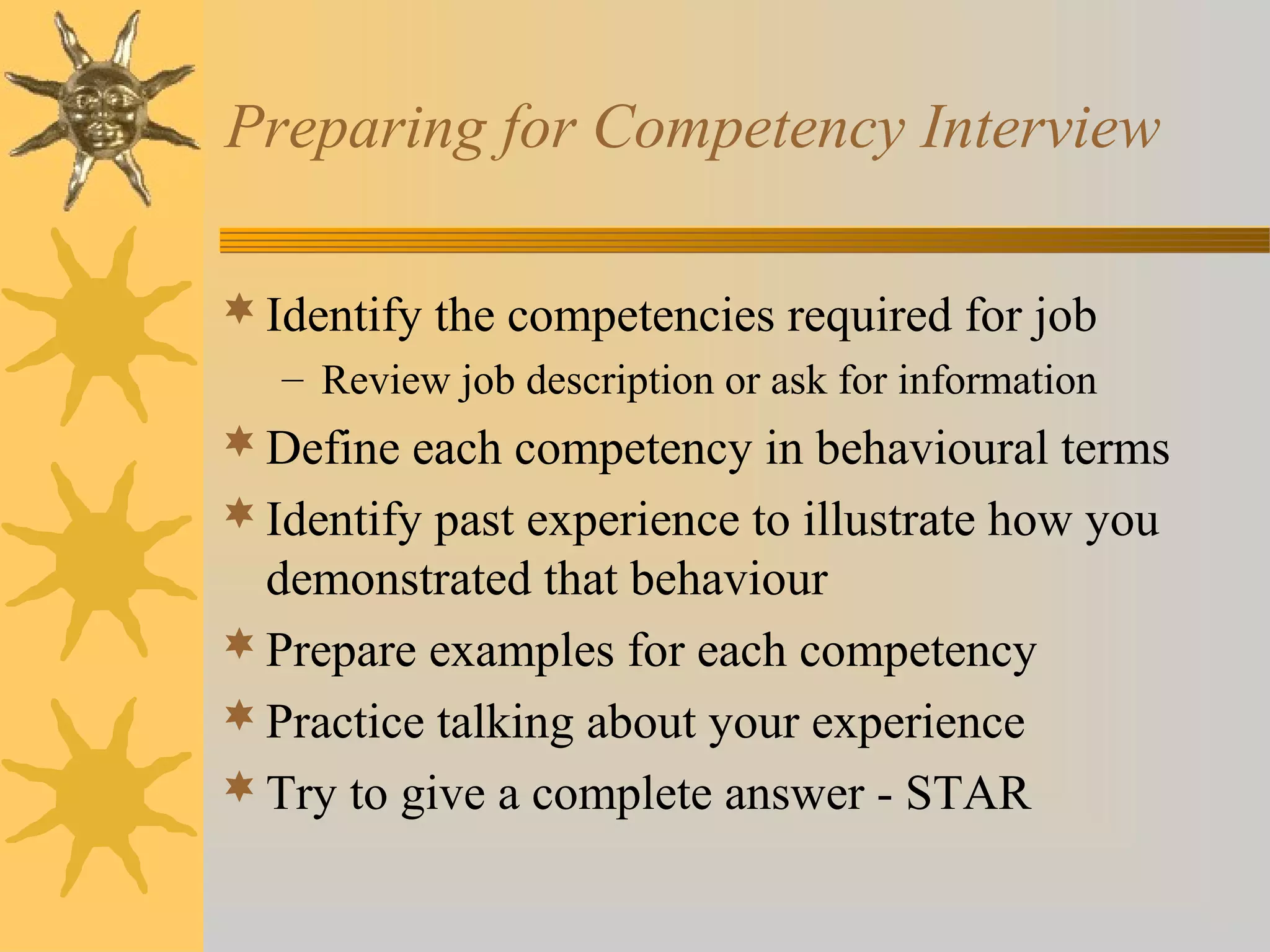 Preparing for Competency Interview
 Identify the competencies required for job
– Review job description or ask for information

 Define each competency in behavioural terms
 Identify past experience to illustrate how you

demonstrated that behaviour
 Prepare examples for each competency
 Practice talking about your experience
 Try to give a complete answer - STAR

 