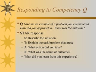 Responding to Competency Q
 Q Give me an example of a problem you encountered.
How did you approach it. What was the outcome?

 STAR response
–
–
–
–
–

S: Describe the situation
T: Explain the task/problem that arose
A: What action did you take?
R: What was the result or outcome?
What did you learn from this experience?

 