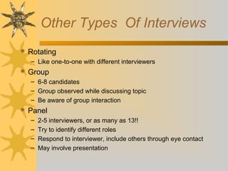 Other Types Of Interviews
 Rotating
– Like one-to-one with different interviewers

 Group
– 6-8 candidates
– Group observed while discussing topic
– Be aware of group interaction

 Panel
–
–
–
–

2-5 interviewers, or as many as 13!!
Try to identify different roles
Respond to interviewer, include others through eye contact
May involve presentation

 