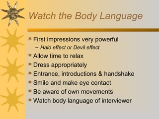 Watch the Body Language
 First impressions very powerful
– Halo effect or Devil effect

 Allow time to relax
 Dress appropriately
 Entrance, introductions & handshake
 Smile and make eye contact
 Be aware of own movements
 Watch body language of interviewer

 