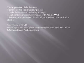 The Importance of the Resume
The first step in the interview process
Peaks the interest of the hiring manager
Highlights your career experiences with PastIMPACT
Reflects your attention to detail and your written communication
abilities
Your resume is YOUR
marketing tool and will differentiate yourself from other applicants. It’s the
future employer’s first impression.
 