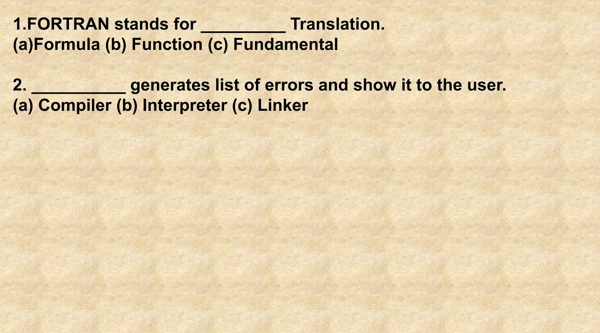 1.FORTRAN stands for _________ Translation.
(a)Formula (b) Function (c) Fundamental
2. __________ generates list of errors and show it to the user.
(a) Compiler (b) Interpreter (c) Linker
 