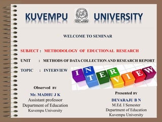 WELCOME TO SEMINAR
SUBJECT : METHODOLOGY OF EDUCTIONAL RESEARCH
UNIT : METHODS OF DATA COLLECTION AND RESEARCH REPORT
TOPIC : INTERVIEW
Presented BY
DEVARAJU B N
M.Ed. I Semester
Department of Education
Kuvempu University
Observed BY
Mr. MADHU J K
Assistant professor
Department of Education
Kuvempu University
 