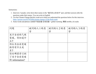 Instructions:
1. Interview 3 people, write down their names in the “被问的人的名字” part, and their answers after the
questions under their names. You can write in English.
2. Use the Climate Change Quizlet vocab set to help you understand the questions below for this interview.
https://quizlet.com/821563496/climate-change-vocab-flash-cards/
3. Some words and phrases 全球的气候变暖/全球变暖 = global warming; 糟糕 terrible, (it) sucks
问题 被问的人 1 的名
字
被问的人 2 的名
字
被问的人 3 的名
字
关于全球的气候
变暖，你知道什
么？
你认为全球变暖
跟你有什么关
系？
你从哪里学习到
了关于全球变暖
的 information?
 