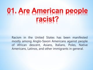 01. Are American people
racist?
Racism in the United States has been manifested
mostly among Anglo-Saxon Americans against people
of African descent, Asians, Italians, Poles, Native
Americans, Latinos, and other immigrants in general.
 