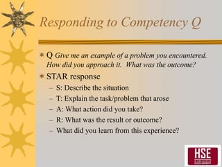 Responding to Competency Q
Q Give me an example of a problem you encountered.
How did you approach it. What was the outcome?
STAR response
– S: Describe the situation
– T: Explain the task/problem that arose
– A: What action did you take?
– R: What was the result or outcome?
– What did you learn from this experience?
 